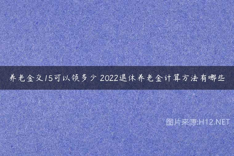 养老金交15可以领多少 2022退休养老金计算方法有哪些