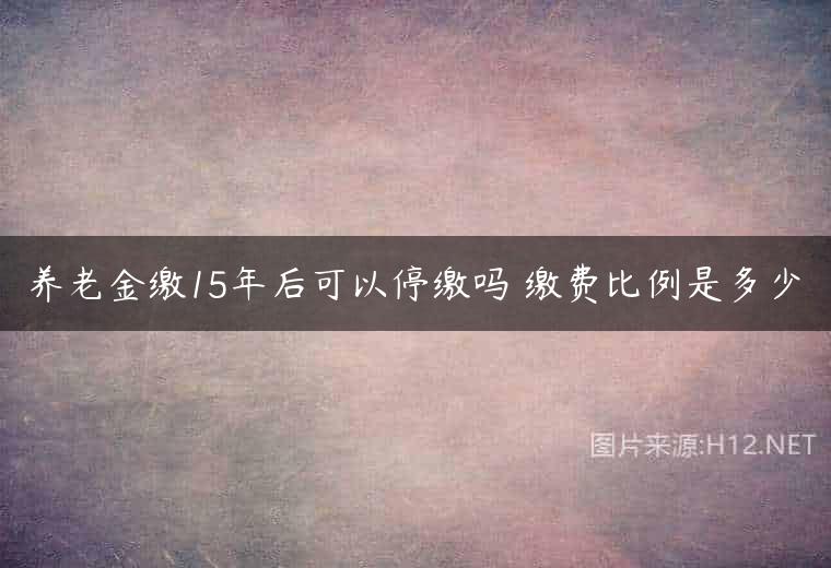 养老金缴15年后可以停缴吗 缴费比例是多少