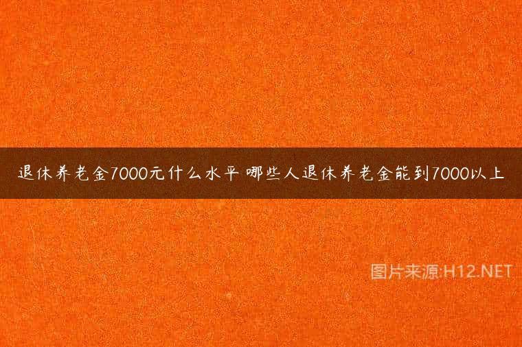 退休养老金7000元什么水平 哪些人退休养老金能到7000以上