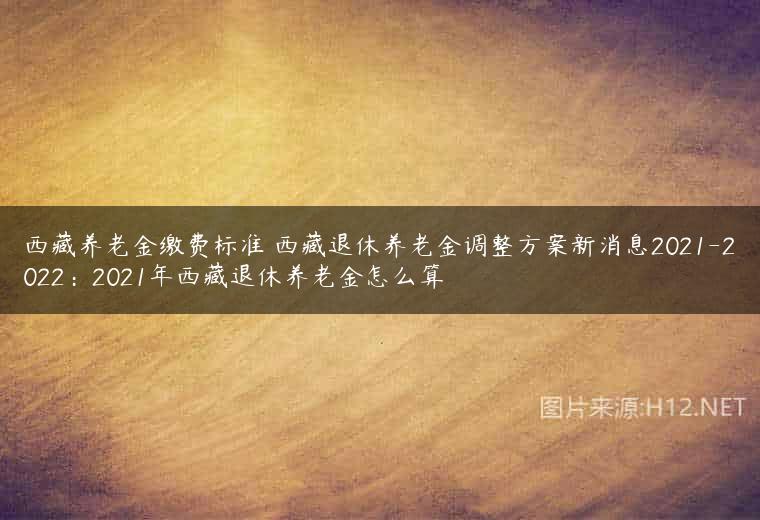 西藏养老金缴费标准 西藏退休养老金调整方案新消息2021-2022：2021年西藏退休养老金怎么算