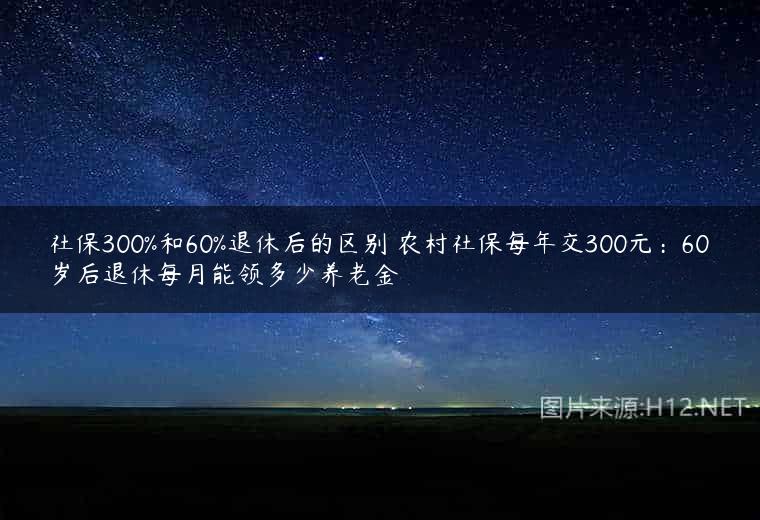社保300%和60%退休后的区别 农村社保每年交300元：60岁后退休每月能领多少养老金