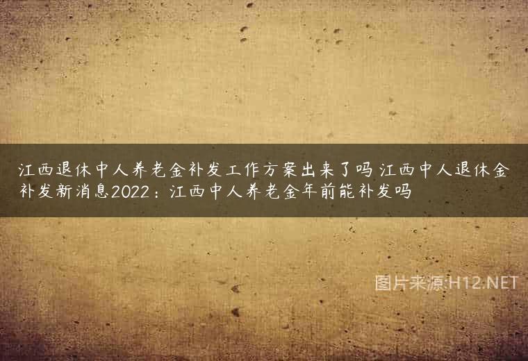 江西退休中人养老金补发工作方案出来了吗 江西中人退休金补发新消息2022：江西中人养老金年前能补发吗