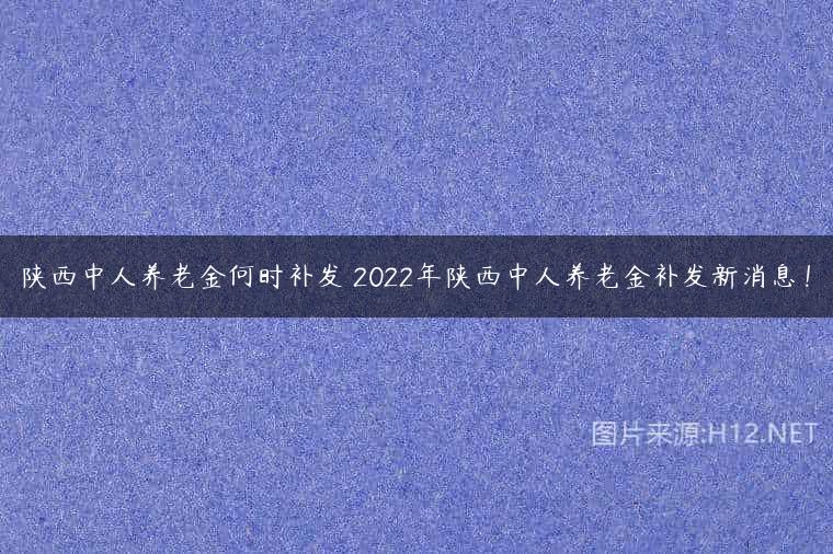 陕西中人养老金何时补发 2022年陕西中人养老金补发新消息！