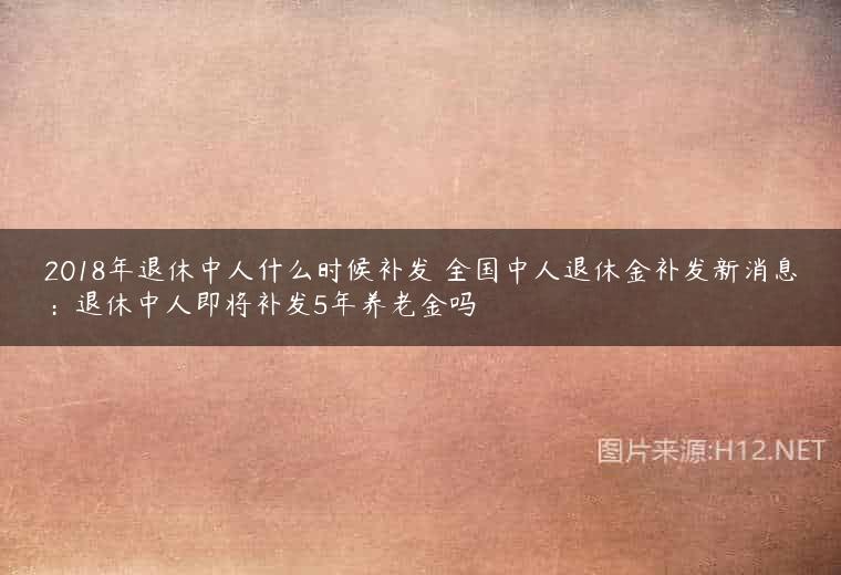 2018年退休中人什么时候补发 全国中人退休金补发新消息：退休中人即将补发5年养老金吗