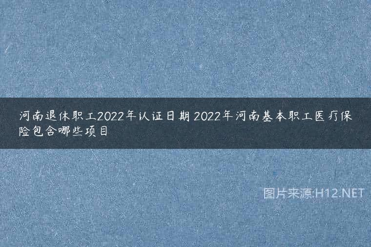 河南退休职工2022年认证日期 2022年河南基本职工医疗保险包含哪些项目