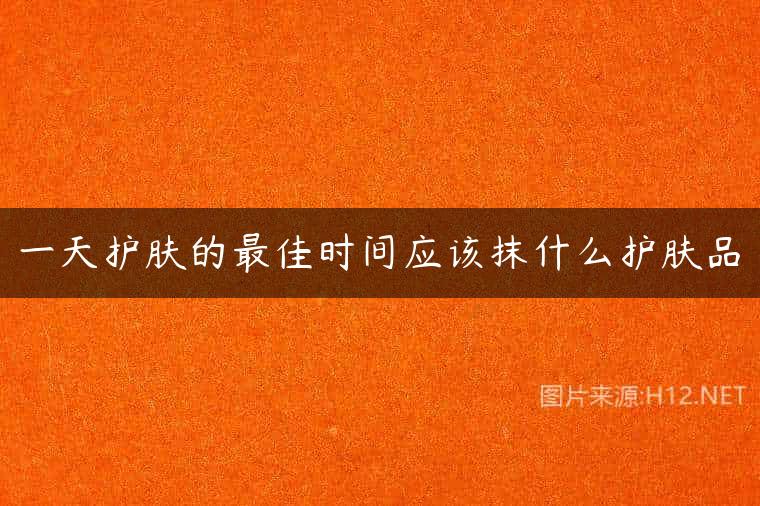 一天护肤的最佳时间应该抹什么护肤品