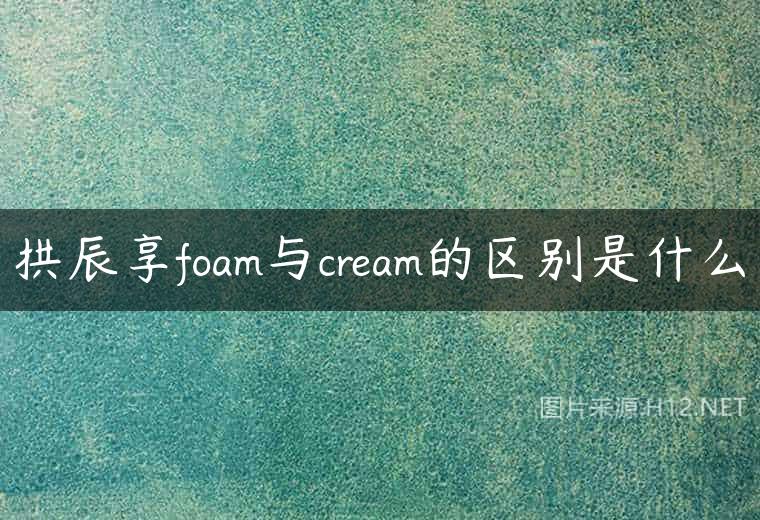 拱辰享foam与cream的区别是什么