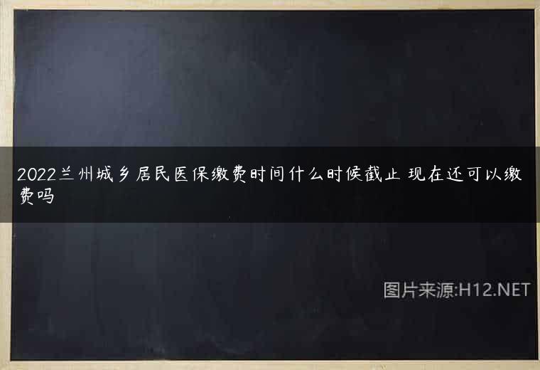 2022兰州城乡居民医保缴费时间什么时候截止 现在还可以缴费吗