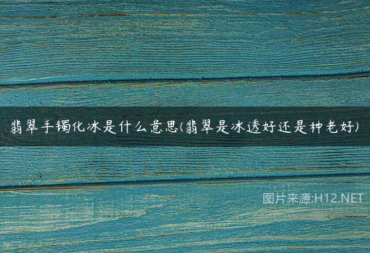 翡翠手镯化冰是什么意思(翡翠是冰透好还是种老好)