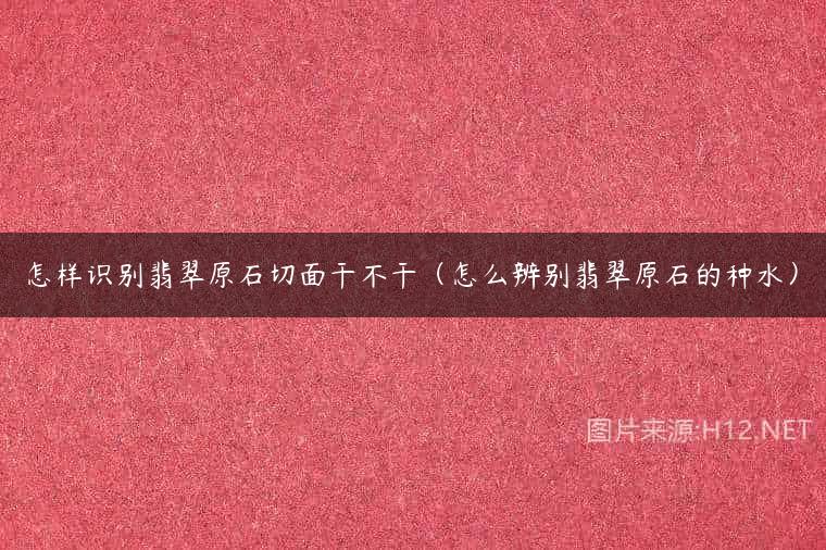 怎样识别翡翠原石切面干不干（怎么辨别翡翠原石的种水）