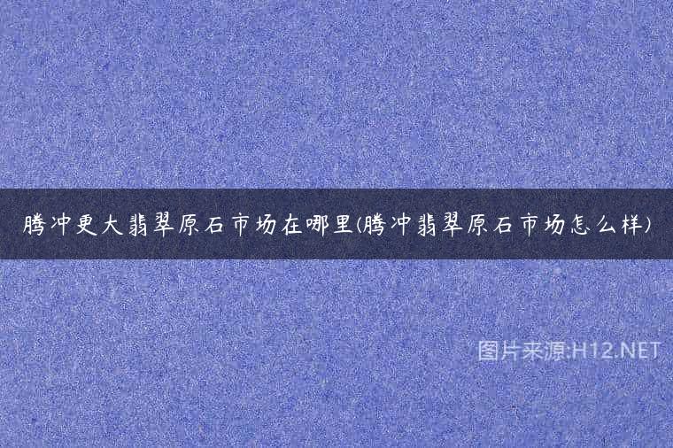 腾冲更大翡翠原石市场在哪里(腾冲翡翠原石市场怎么样)