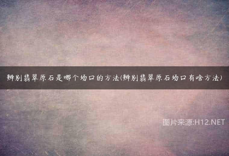 辨别翡翠原石是哪个场口的方法(辨别翡翠原石场口有啥方法)