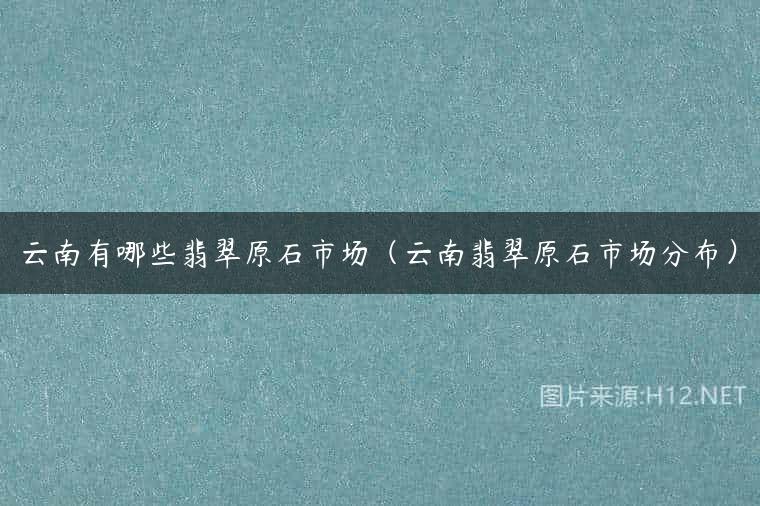 云南有哪些翡翠原石市场（云南翡翠原石市场分布）
