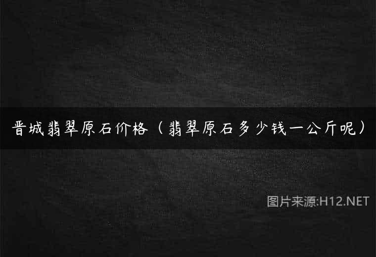 晋城翡翠原石价格（翡翠原石多少钱一公斤呢）