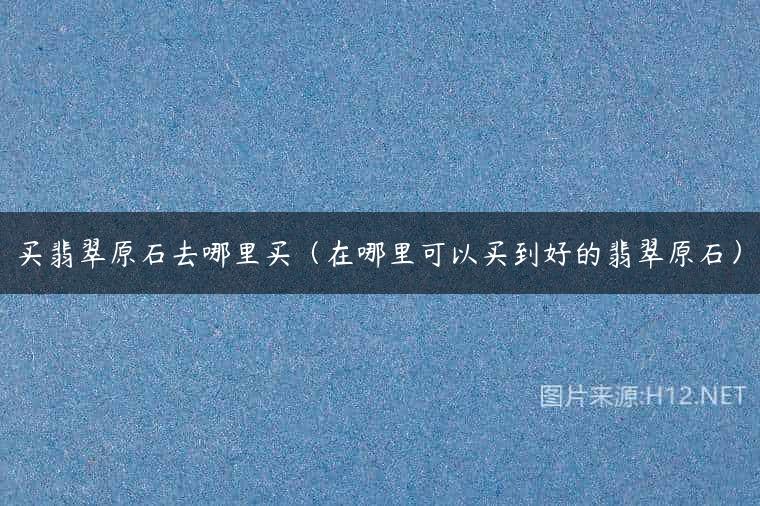买翡翠原石去哪里买（在哪里可以买到好的翡翠原石）