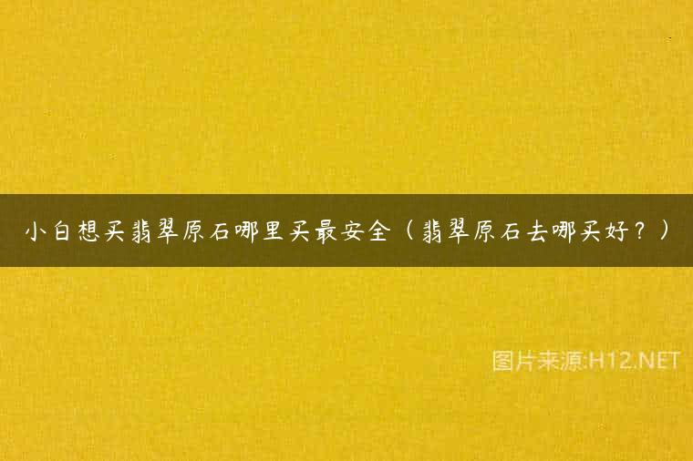 小白想买翡翠原石哪里买最安全（翡翠原石去哪买好？）