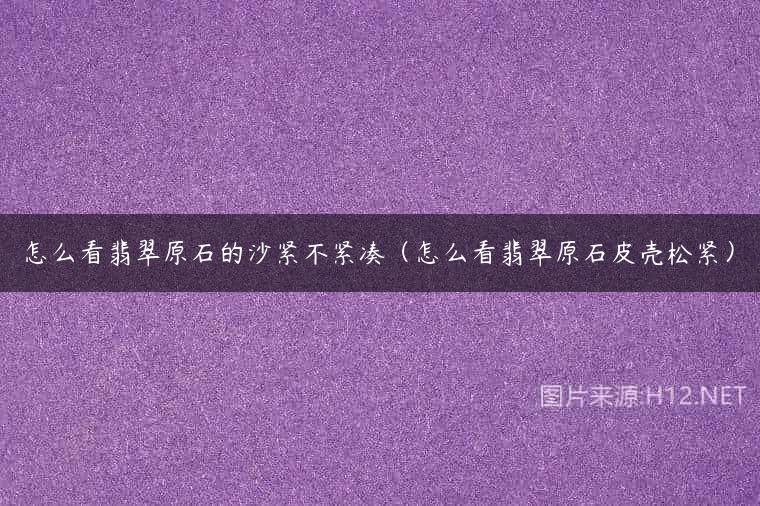 怎么看翡翠原石的沙紧不紧凑（怎么看翡翠原石皮壳松紧）
