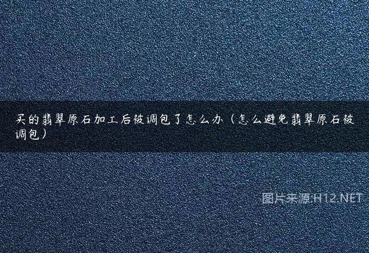 买的翡翠原石加工后被调包了怎么办（怎么避免翡翠原石被调包）