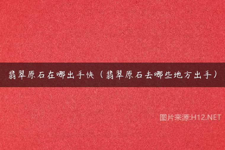 翡翠原石在哪出手快（翡翠原石去哪些地方出手）