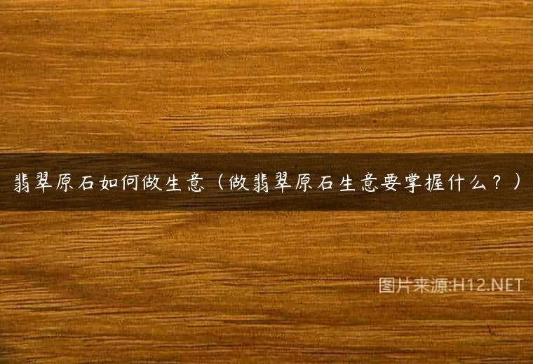 翡翠原石如何做生意（做翡翠原石生意要掌握什么？）
