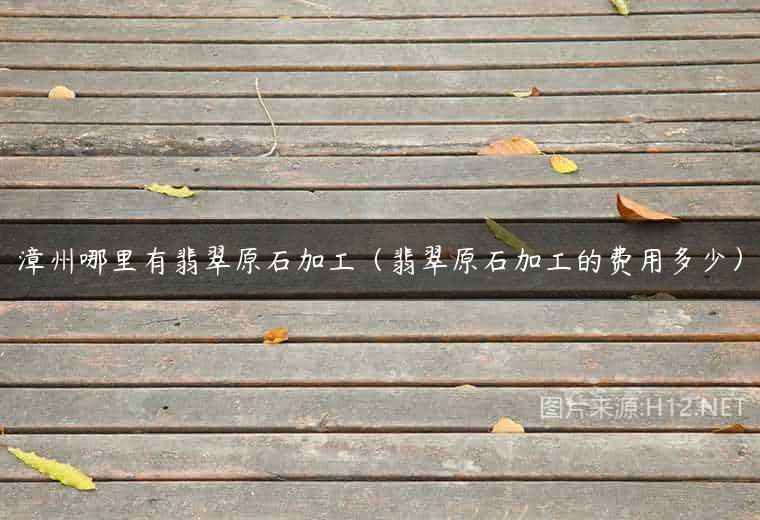 漳州哪里有翡翠原石加工（翡翠原石加工的费用多少）