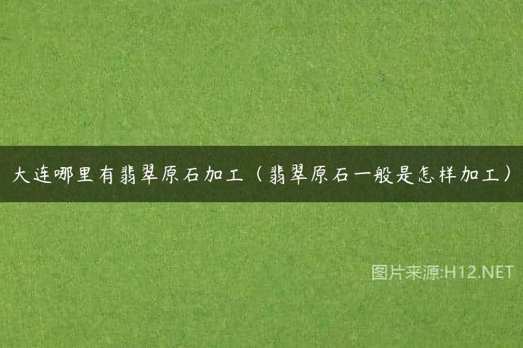 大连哪里有翡翠原石加工（翡翠原石一般是怎样加工）