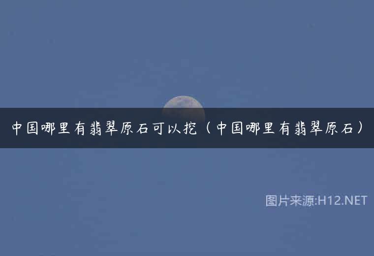 中国哪里有翡翠原石可以挖（中国哪里有翡翠原石）