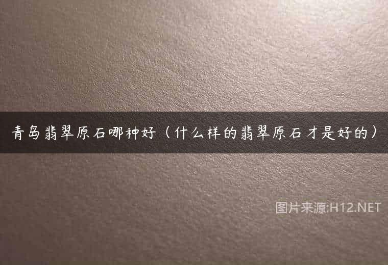 青岛翡翠原石哪种好（什么样的翡翠原石才是好的）
