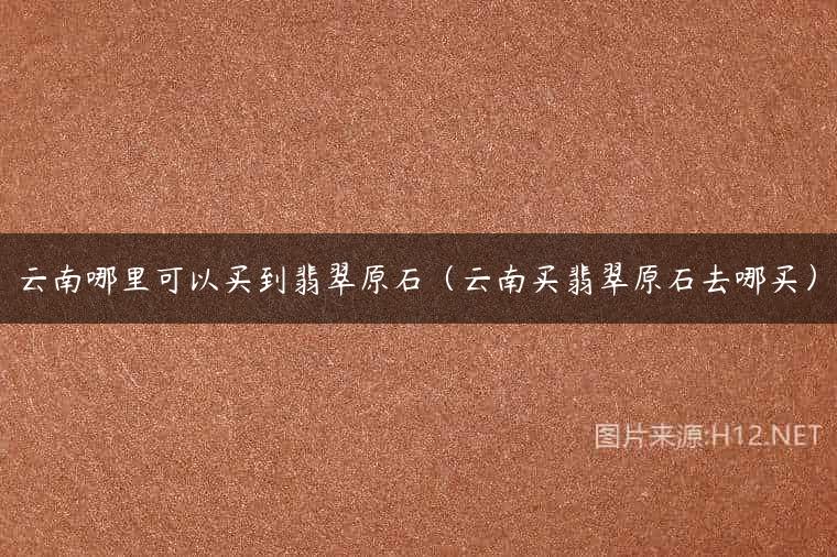 云南哪里可以买到翡翠原石（云南买翡翠原石去哪买）