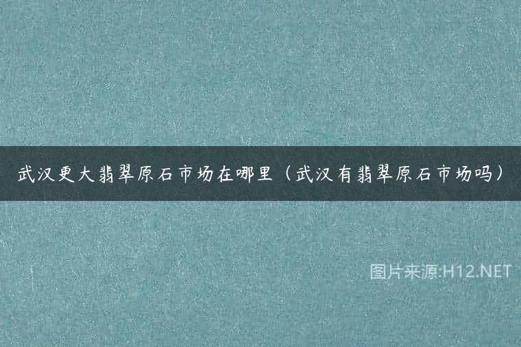 武汉更大翡翠原石市场在哪里（武汉有翡翠原石市场吗）