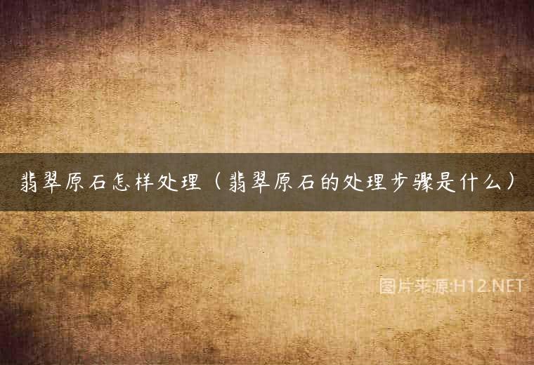 翡翠原石怎样处理（翡翠原石的处理步骤是什么）
