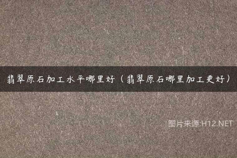 翡翠原石加工水平哪里好（翡翠原石哪里加工更好）