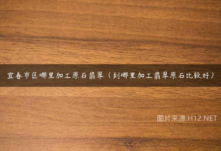 宜春市区哪里加工原石翡翠（到哪里加工翡翠原石比较好）