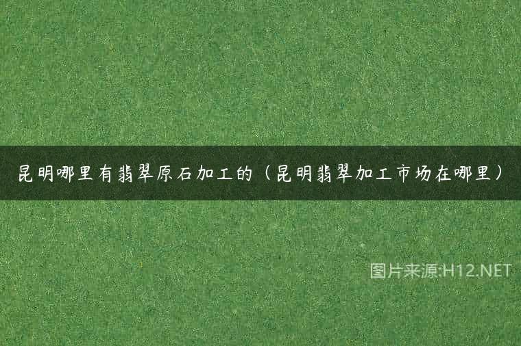 昆明哪里有翡翠原石加工的（昆明翡翠加工市场在哪里）
