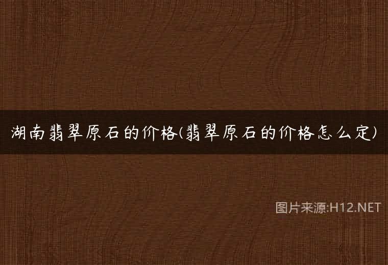湖南翡翠原石的价格(翡翠原石的价格怎么定)