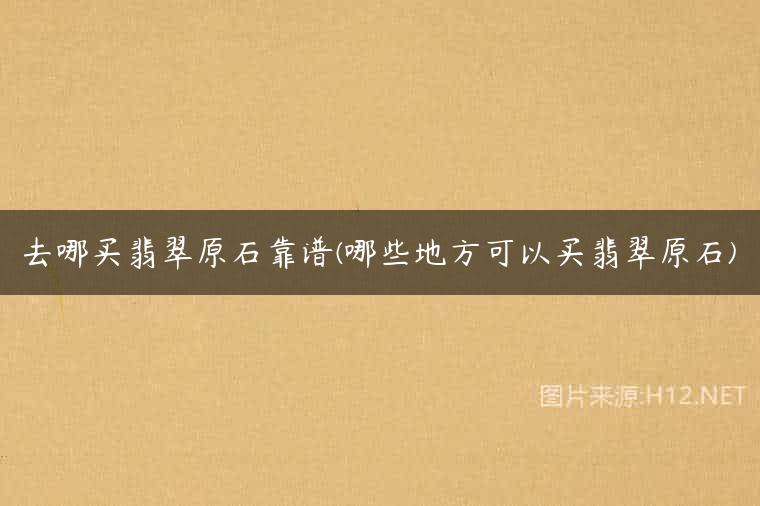 去哪买翡翠原石靠谱(哪些地方可以买翡翠原石)