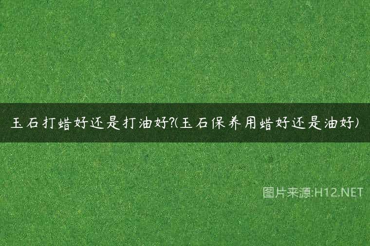 玉石打蜡好还是打油好?(玉石保养用蜡好还是油好)