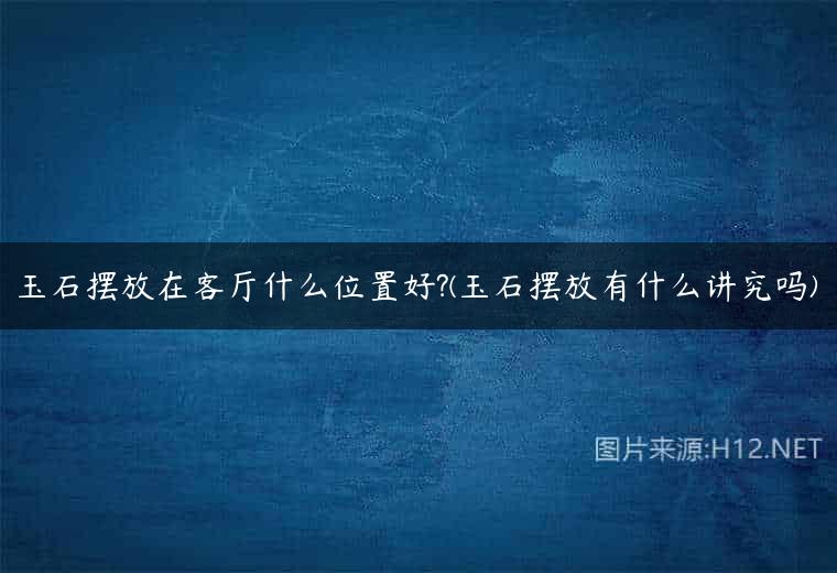 玉石摆放在客厅什么位置好?(玉石摆放有什么讲究吗)