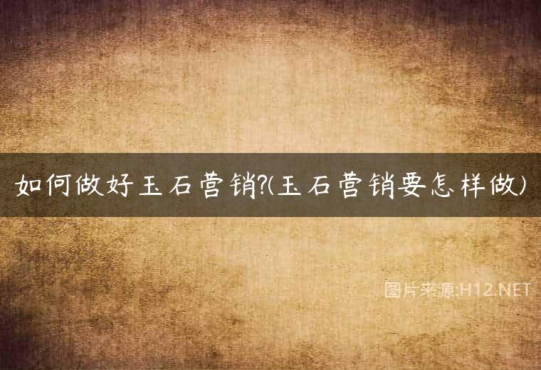 如何做好玉石营销?(玉石营销要怎样做)