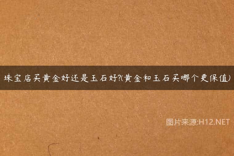 珠宝店买黄金好还是玉石好?(黄金和玉石买哪个更保值)