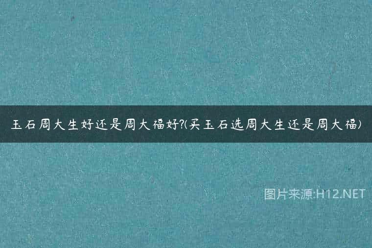 玉石周大生好还是周大福好?(买玉石选周大生还是周大福)