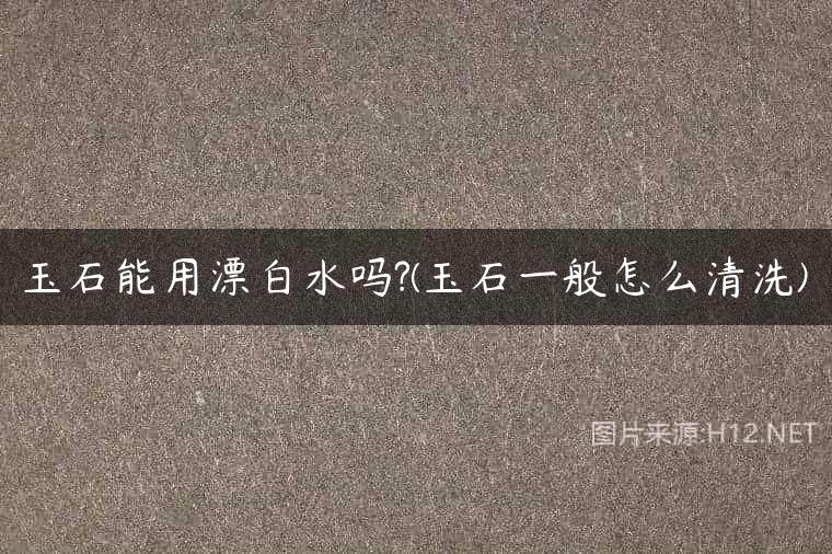 玉石能用漂白水吗?(玉石一般怎么清洗)