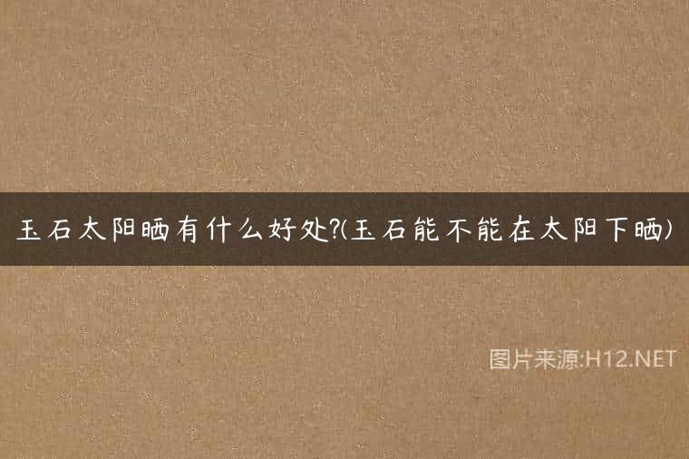 玉石太阳晒有什么好处?(玉石能不能在太阳下晒)