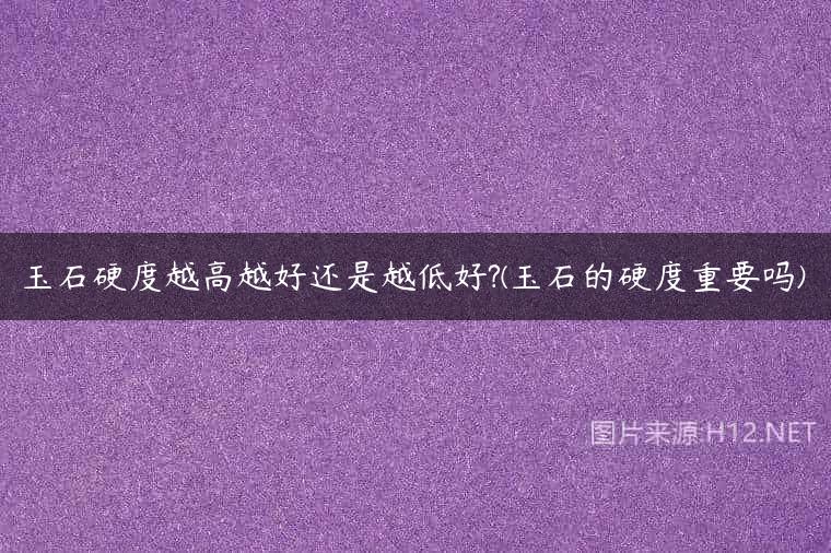 玉石硬度越高越好还是越低好?(玉石的硬度重要吗)