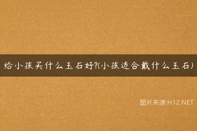 给小孩买什么玉石好?(小孩适合戴什么玉石)