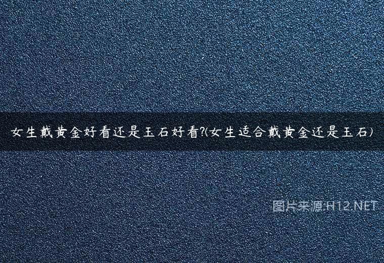 女生戴黄金好看还是玉石好看?(女生适合戴黄金还是玉石)