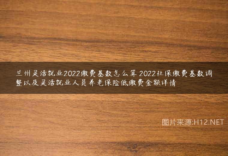 兰州灵活就业2022缴费基数怎么算 2022社保缴费基数调整以及灵活就业人员养老保险低缴费金额详情