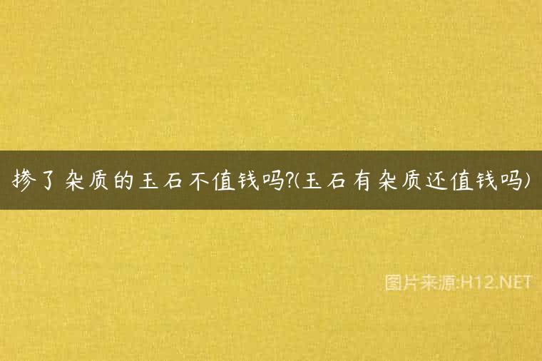 掺了杂质的玉石不值钱吗?(玉石有杂质还值钱吗)