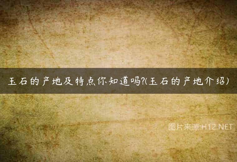 玉石的产地及特点你知道吗?(玉石的产地介绍)