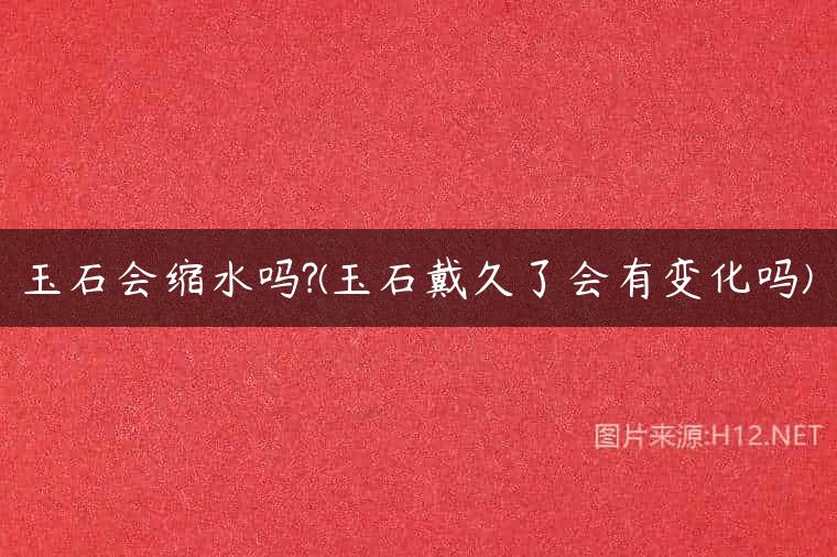 玉石会缩水吗?(玉石戴久了会有变化吗)